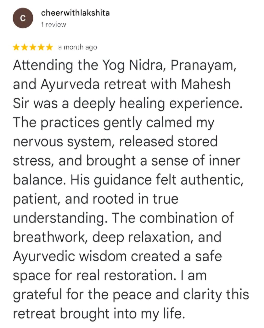 cheerwithlakshita
1 review
★★★★★ a month ago
Attending the Yog Nidra, Pranayam, and Ayurveda retreat with Mahesh Sir was a deeply healing experience. The practices gently calmed my nervous system, released stored stress, and brought a sense of inner balance. His guidance felt authentic, patient, and rooted in true understanding. The combination of breathwork, deep relaxation, and Ayurvedic wisdom created a safe space for real restoration. I am grateful for the peace and clarity this retreat brought into my life.